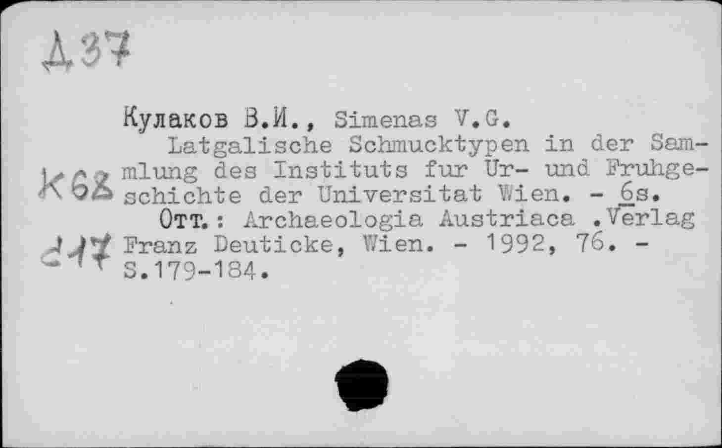 ﻿А 37
Кулаков З.И., Simenas V.G.
Latgälische Schmucktypen in der Sam-л 2 mlung des Instituts fur Ur- und Fruhge-schichte der Universität Wien. - 6s.
Ott. : Archaeologia Austriaca .Verlag 4 Franz Deuticke, Wien. - 1992, 76. -
S.179-184.